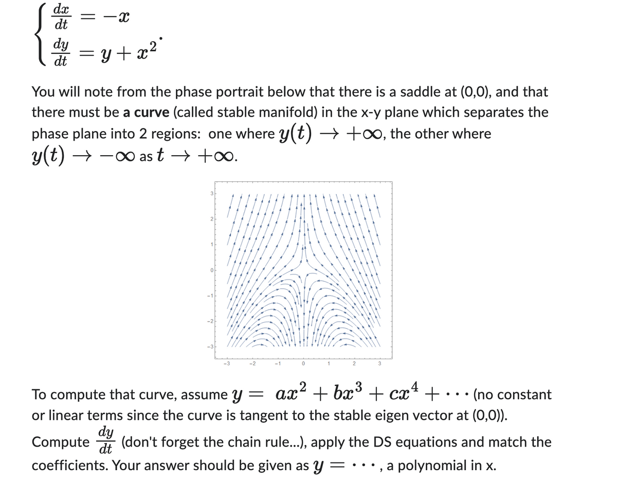 dx
dt
dy
dt
-X
= y + x² *
You will note from the phase portrait below that there is a saddle at (0,0), and that
there must be a curve (called stable manifold) in the x-y plane which separates the
phase plane into 2 regions: one where y(t) → +∞, the other where
y(t) →→→∞ast → +∞.
0
3
ax² + bx³ + cx² +
4
To compute that curve, assume y
=
(no constant
or linear terms since the curve is tangent to the stable eigen vector at (0,0)).
dy
dt
Compute (don't forget the chain rule...), apply the DS equations and match the
coefficients. Your answer should be given as y
a polynomial in x.
9
●