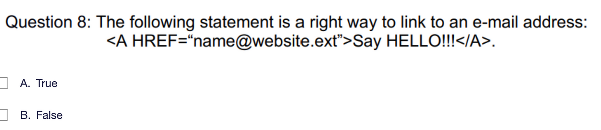 Question 8: The following statement is a right way to link to an e-mail address:
<A
HREF="name@website.ext">Say
HELLO!!!</A>.
A. True
B. False