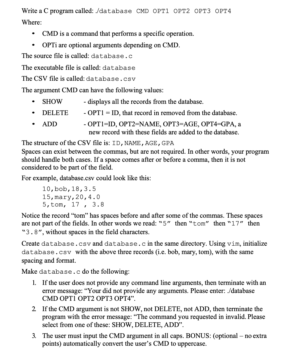 Write a C program called: ./database CMD OPT1 OPT2 OPT3 OPT4
Where:
●
CMD is a command that performs a specific operation.
OPTi are optional arguments depending on CMD.
The source file is called: database.c
The executable file is called: database
The CSV file is called: database.csv
The argument CMD can have the following values:
SHOW
DELETE
ADD
displays all the records from the database.
- OPT1 = ID, that record in removed from the database.
- OPT1=ID, OPT2=NAME, OPT3=AGE, OPT4=GPA, a
new record with these fields are added to the database.
The structure of the CSV file is: ID, NAME, AGE, GPA
Spaces can exist between the commas, but are not required. In other words, your program
should handle both cases. If a space comes after or before a comma, then it is not
considered to be part of the field.
For example, database.csv could look like this:
10, bob, 18, 3.5
15, mary, 20, 4.0
5, tom, 17, 3.8
Notice the record "tom" has spaces before and after some of the commas. These spaces
are not part of the fields. In other words we read: "5" then "tom" then "17" then
"3.8", without spaces in the field characters.
Create database.csv and database.c in the same directory. Using vim, initialize
database.csv with the above three records (i.e. bob, mary, tom), with the same
spacing and format.
Make database.c do the following:
1. If the user does not provide any command line arguments, then terminate with an
error message: "Your did not provide any arguments. Please enter: ./database
CMD OPT1 OPT2 OPT3 OPT4".
2. If the CMD argument is not SHOW, not DELETE, not ADD, then terminate the
program with the error message: "The command you requested in invalid. Please
select from one of these: SHOW, DELETE, ADD".
3. The user must input the CMD argument in all caps. BONUS: (optional - no extra
points) automatically convert the user's CMD to uppercase.