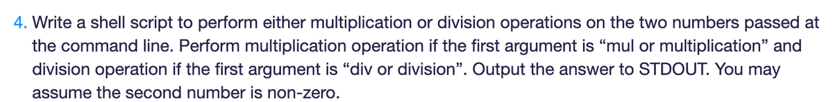 4. Write a shell script to perform either multiplication or division operations on the two numbers passed at
the command line. Perform multiplication operation if the first argument is "mul or multiplication" and
division operation if the first argument is "div or division". Output the answer to STDOUT. You may
assume the second number is non-zero.