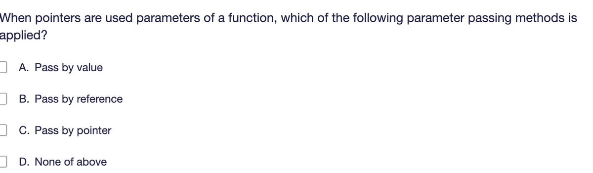 When pointers are used parameters of a function, which of the following parameter passing methods is
applied?
A. Pass by value
B. Pass by reference
C. Pass by pointer
D. None of above