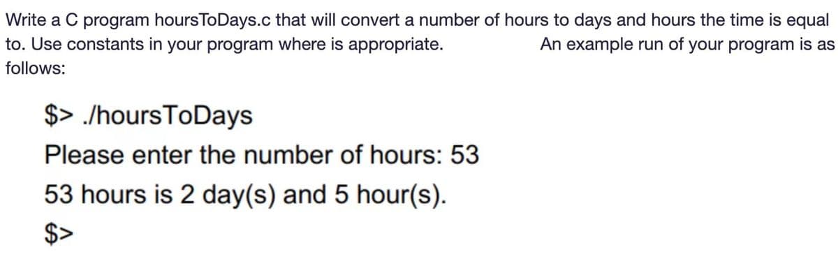 Write a C program hoursToDays.c that will convert a number of hours to days and hours the time is equal
An example run of your program is as
to. Use constants in your program where is appropriate.
follows:
$> /hours ToDays
Please enter the number of hours: 53
53 hours is 2 day(s) and 5 hour(s).
$>