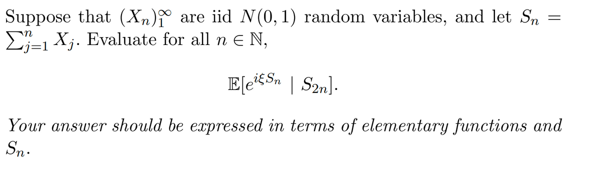 Suppose that (Xn) are iid N(0, 1) random variables, and let Sn
1 X₁. Evaluate for all n € N,
E[eis Sn | S2n].
Your answer should be expressed in terms of elementary functions and
Sn.
=