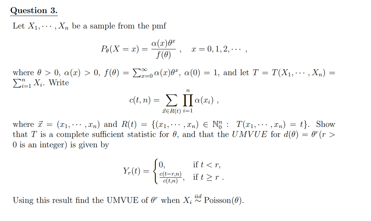 Question 3.
Let X1,···, Xn be a sample from the pmf
Po(X = x)
=
α(x)0x
f(0)
x = 0,1,2,.
"
where 0 > 0, α(x) > ·0, ƒ (0) = Σa(x)0x, α(0) = 1, and let T = T(X1,···, Xn) =
X. Write
i=1
x =
n
c(t,n) = Σ П α(xi),
ЄR(t) i=1
where (x1,,xn) and R(t) = {(x1,xn) EN T(x1,,xn) = t}. Show
that T is a complete sufficient statistic for 0, and that the UMVUE for d(0) = 0" (r >
0 is an integer) is given by
0,
if t < r,
Y₁(t) =
c(t,n)
"
c(t-r,n) if t≥ r .
iid
Using this result find the UMVUE of 0 when Xi
~
Poisson(0).