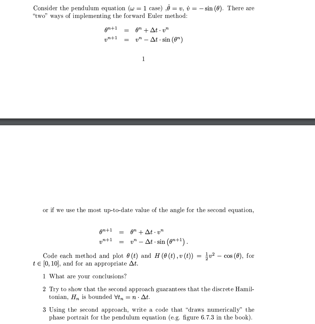 Consider the pendulum equation (w = 1 case),Ỏ = v, v = − sin (0). There are
"two" ways of implementing the forward Euler method:
An+1
vn +1
An+1
vn +1
=
=
or if we use the most up-to-date value of the angle for the second equation,
=
θη + Δt · υπ
vn At sin (n)
1
= θη + Δt.·υη
vn
At sin (0+¹).
Code each method and plot 0 (t) and H (0 (t), v (t)) = ¼½v² -
t = [0, 10], and for an appropriate At.
1 What are your conclusions?
2 Try to show that the second approach guarantees that the discrete Hamil-
tonian, Hn is bounded Vtn = n. At.
cos (0), for
3 Using the second approach, write a code that "draws numerically" the
phase portrait for the pendulum equation (e.g. figure 6.7.3 in the book).