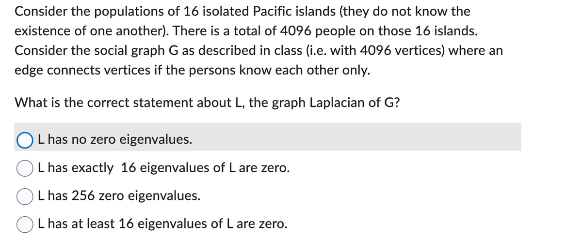 Consider the populations of 16 isolated Pacific islands (they do not know the
existence of one another). There is a total of 4096 people on those 16 islands.
Consider the social graph G as described in class (i.e. with 4096 vertices) where an
edge connects vertices if the persons know each other only.
What is the correct statement about L, the graph Laplacian of G?
L has no zero eigenvalues.
L has exactly 16 eigenvalues of L are zero.
L has 256 zero eigenvalues.
L has at least 16 eigenvalues of L are zero.