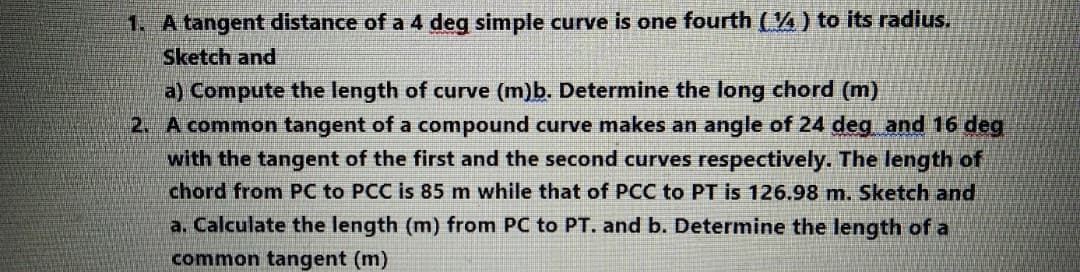 1. A tangent distance of a 4 deg simple curve is one fourth (4) to its radius.
Sketch and
a) Compute the length of curve (m)b. Determine the long chord (m)
2 A common tangent of a compound curve makes an angle of 24 deg and 16 deg
with the tangent of the first and the second curves respectively. The length of
chord from PC to PCC is 85 m while that of PCC to PT is 126.98 m. Sketch and
a. Calculate the length (m) from PC to PT. and b. Determine the length of a
common tangent (m)
