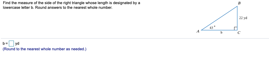 Find the measure of the side of the right triangle whose length is designated by
lowercase letter b. Round answers to the nearest whole number.
a
22 yd
43
A
h
C
b=
yd
(Round to the nearest whole number as needed.)
