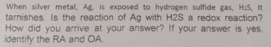 When silver metal, Ag, is exposed to hydrogen sulfide gas, H2S, it
tarnishes. Is the reaction of Ag with H2S a redox reaction?
How did you arrive at your answer? If your answer is yes,
identify the RA and OA.
