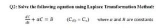 Q2: Solve the following equation using Laplace Transformation Method:
*+ ac = B
(C C)
where a and B are constants
dt
