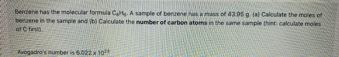 Benzene has the molecular formula CcH A sample of benzene has a mass of 43.95 g (a) Calculate the moles of
benzene in the sample and (b) Calculate the number of carbon atoms in the same sample (hint. calculate moles
of C first).
Avogadro's number is 6.022 x 10
