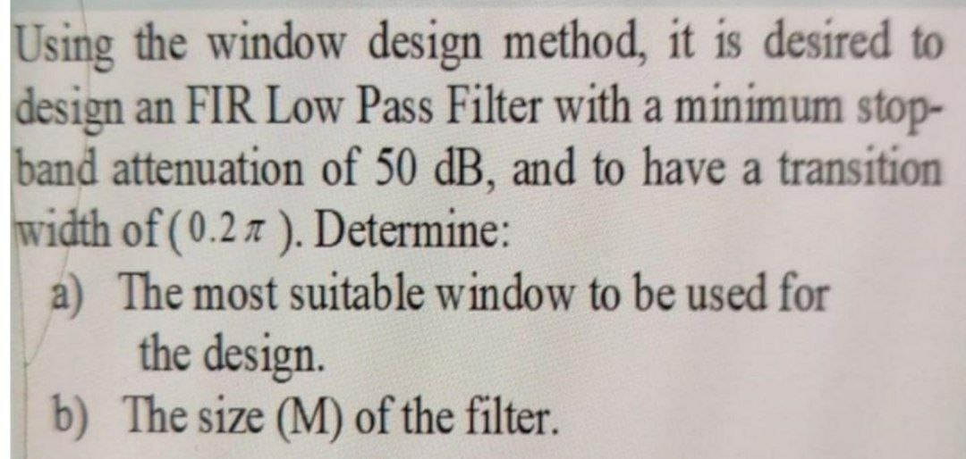 Using the window design method, it is desired to
design an FIR Low Pass Filter with a minimum stop-
band attenuation of 50 dB, and to have a transition
width of (0.27 ). Determine:
a) The most suitable window to be used for
the design.
b) The size (M) of the filter.
