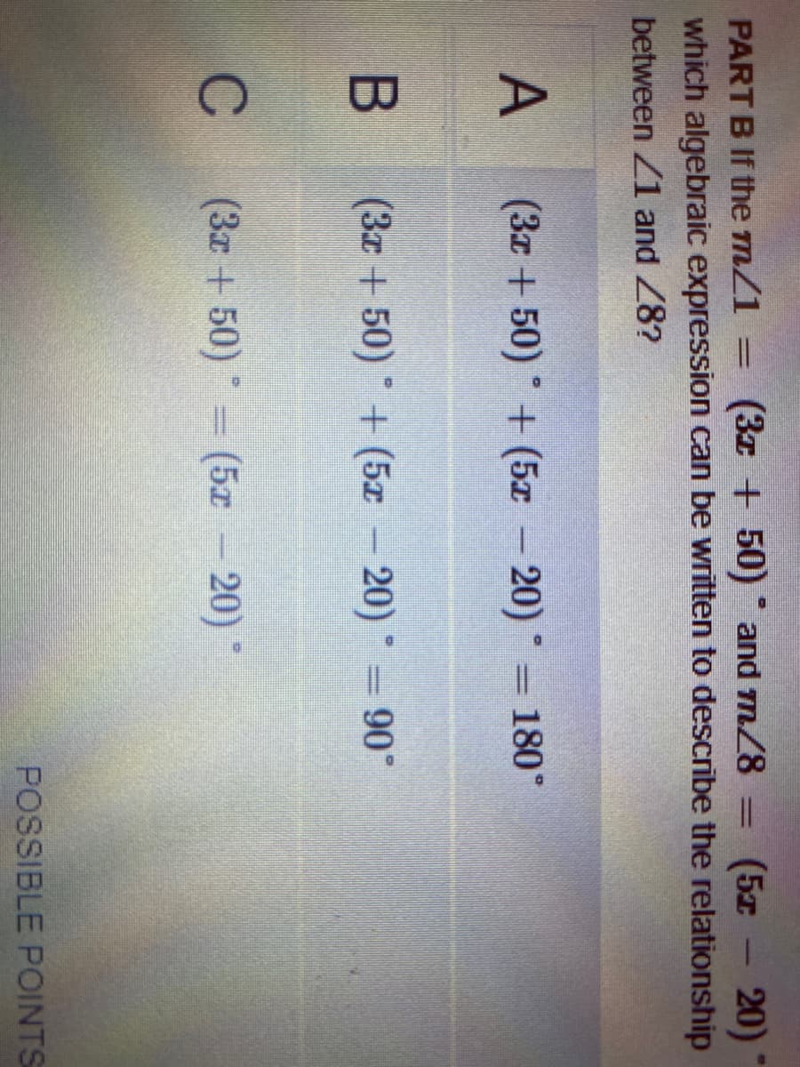 (3z + 50) and m/8 =
which algebraic expression can be written to describe the relationship
20)
PART B If the m/1
(5z
%3D
|3|
1
between Z1 and 28?
(3x + 50) + (5x
- 20) =
180°
(3z + 50) + (5z 20) = 90
90°
C
(3x + 50) (5x - 20)
POSSIBLE POINTS
