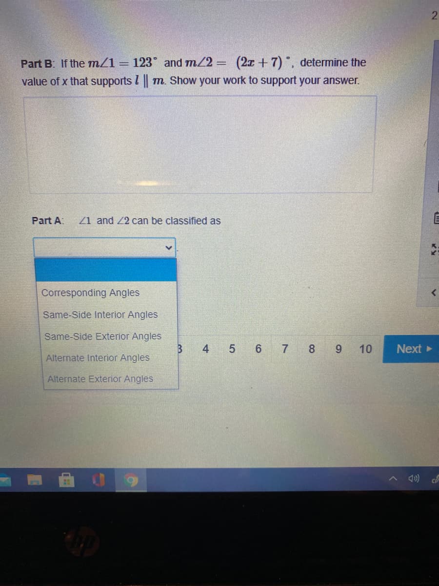 Part B If the m/1
= 123 and m/2 = (2x +7) , determine the
value of x that supports I m. Show your work to support your answer.
Part A:
Z1 and Z2 can be classified as
Corresponding Angles
Same-Side Interior Angles
Same-Side Exterior Angles
4
5 6 7 8
10
Next
Alternate Interior Angles
Alternate Exterior Angles
A 4)
