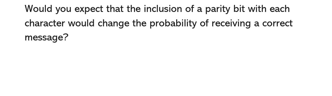 Would you expect that the inclusion of a parity bit with each
character would change the probability of receiving a correct
message?