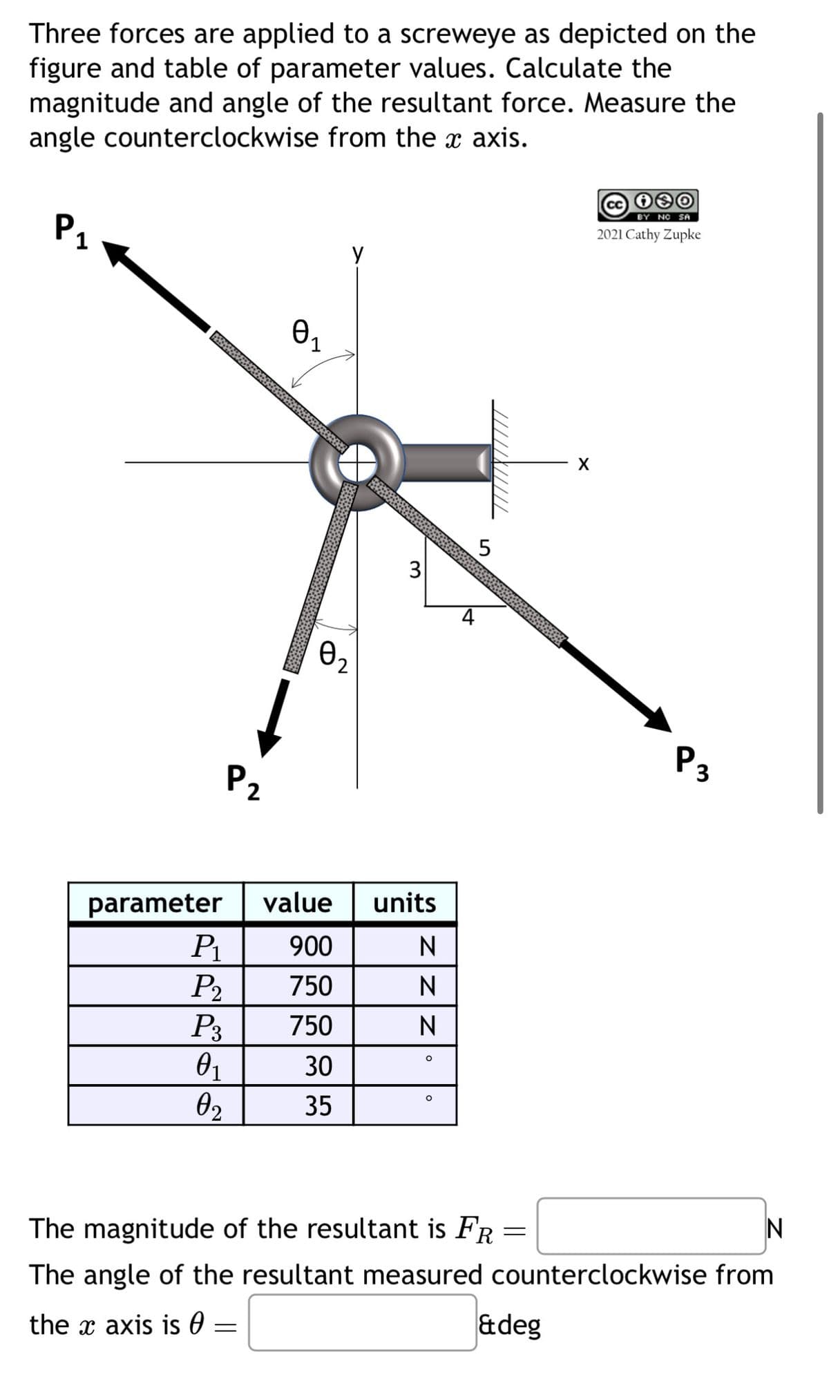 Three forces are applied to a screweye as depicted on the
figure and table of parameter values. Calculate the
magnitude and angle of the resultant force. Measure the
angle counterclockwise from the x axis.
P1
Ө
y
BY NO SA
2021 Cathy Zupke
P2
parameter
02
3
5
value units
P1
900
N
P2
750
N
P3
750
N
01
°
30
о
02
35
X
P3
The magnitude of the resultant is FR =
The angle of the resultant measured counterclockwise from
N
the x axis is 0 =
&deg