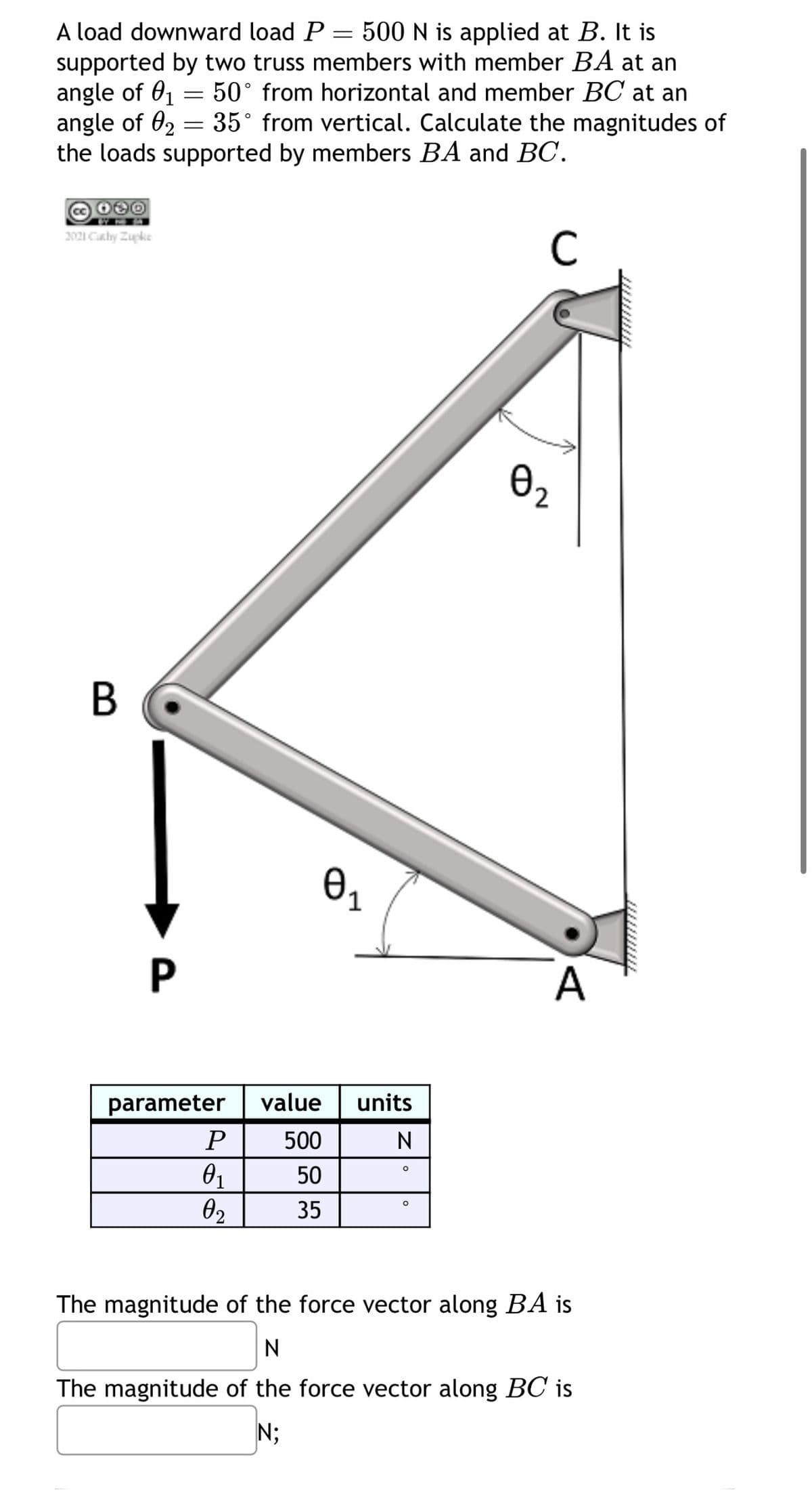 A load downward load P
angle of 01
=
=
500 N is applied at B. It is
supported by two truss members with member BA at an
50° from horizontal and member BC at an
angle of 0235° from vertical. Calculate the magnitudes of
the loads supported by members BA and BC.
2021 Cathy Zupke
B
P
Ө1
parameter
value
units
P
500
N
°
01
50
о
02
35
C
A
The magnitude of the force vector along BA is
N
The magnitude of the force vector along BC is
N;