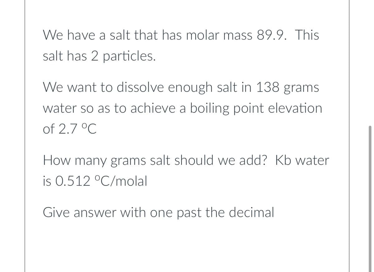 We have a salt that has molar mass 89.9. This
salt has 2 particles.
We want to dissolve enough salt in 138 grams
water so as to achieve a boiling point elevation
of 2.7 °C
How many grams salt should we add? Kb water
is 0.512 °C/molal
Give answer with one past the decimal