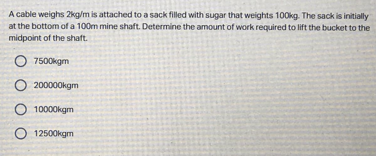 A cable weighs 2kg/m is attached to a sack filled with sugar that weights 100kg. The sack is initially
at the bottom of a 100m mine shaft. Determine the amount of work required to lift the bucket to the
midpoint of the shaft.
O 7500kgm
200000kgm
O 10000kgm
O 12500kgm
