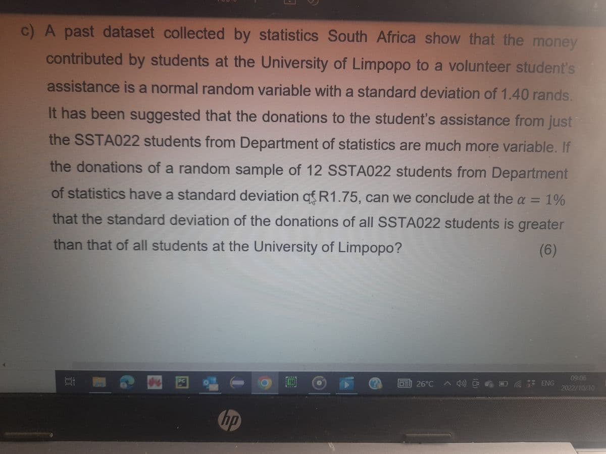 c) A past dataset collected by statistics South Africa show that the money
contributed by students at the University of Limpopo to a volunteer student's
assistance is a normal random variable with a standard deviation of 1.40 rands.
It has been suggested that the donations to the student's assistance from just
the SSTA022 students from Department of statistics are much more variable. If
the donations of a random sample of 12 SSTA022 students from Department
of statistics have a standard deviation of R1.75, can we conclude at the a = 1%
that the standard deviation of the donations of all SSTA022 students is greater
than that of all students at the University of Limpopo?
(6)
E
PC
I
hp
CH
26°C 4)) @
ENG
09:06
2022/10/10