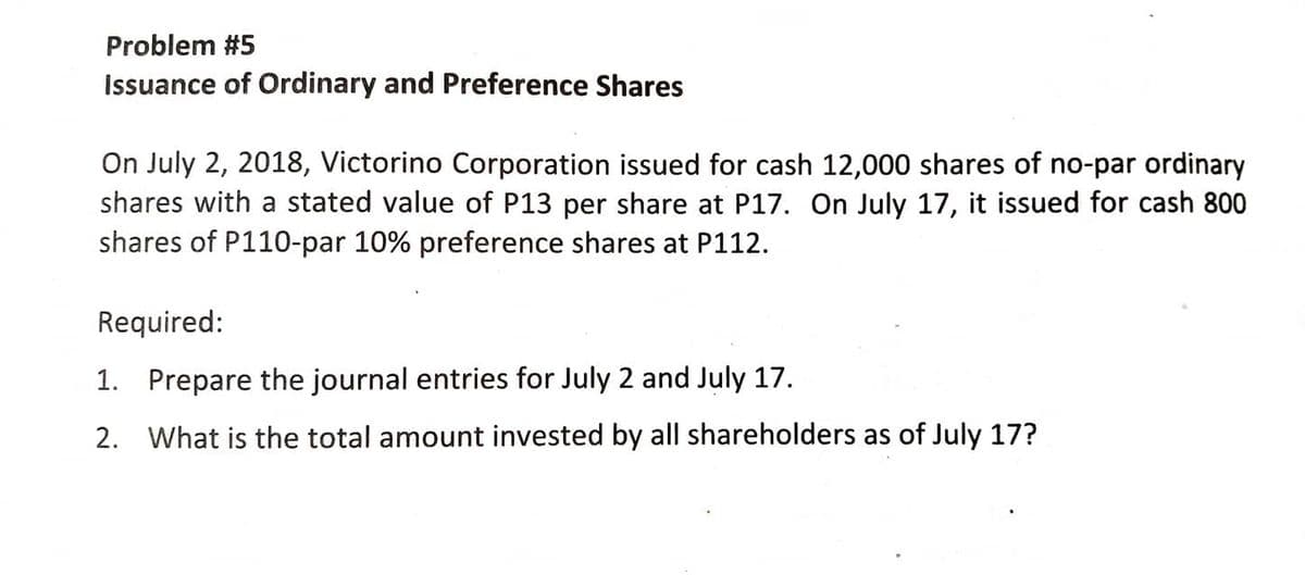 Problem #5
Issuance of Ordinary and Preference Shares
On July 2, 2018, Victorino Corporation issued for cash 12,000 shares of no-par ordinary
shares with a stated value of P13 per share at P17. On July 17, it issued for cash 800
shares of P110-par 10% preference shares at P112.
Required:
1. Prepare the journal entries for July 2 and July 17.
2. What is the total amount invested by all shareholders as of July 17?
