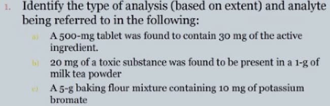 1. Identify the type of analysis (based on extent) and analyte
being referred to in the following:
A 500-mg tablet was found to contain 30 mg of the active
ingredient.
h 20 mg of a toxic substance was found to be present in a 1-g of
milk tea powder
O A5-g baking flour mixture containing 10 mg of potassium
bromate
