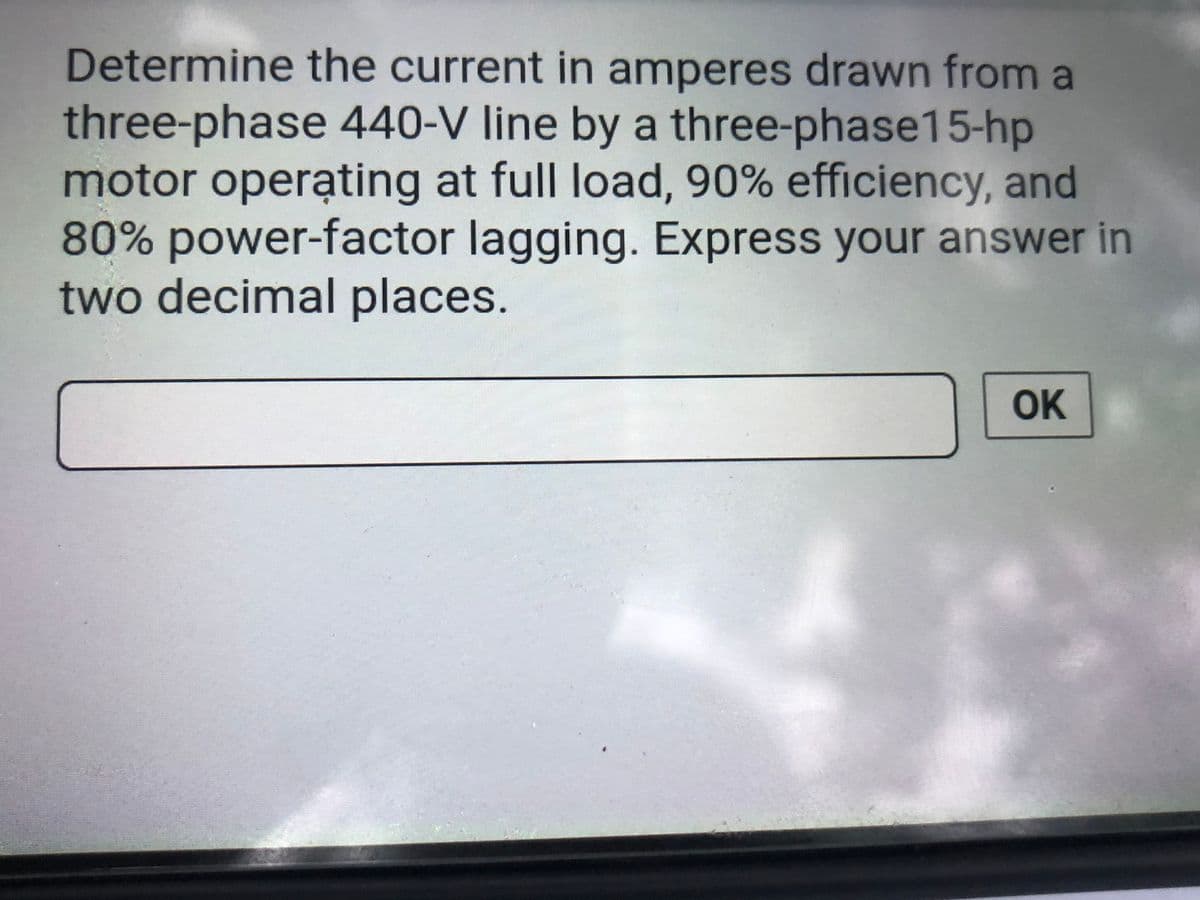 Determine the current in amperes drawn from a
three-phase 440-V line by a three-phase15-hp
motor operating at full load, 90% efficiency, and
80% power-factor lagging. Express your answer in
two decimal places.
..
OK
