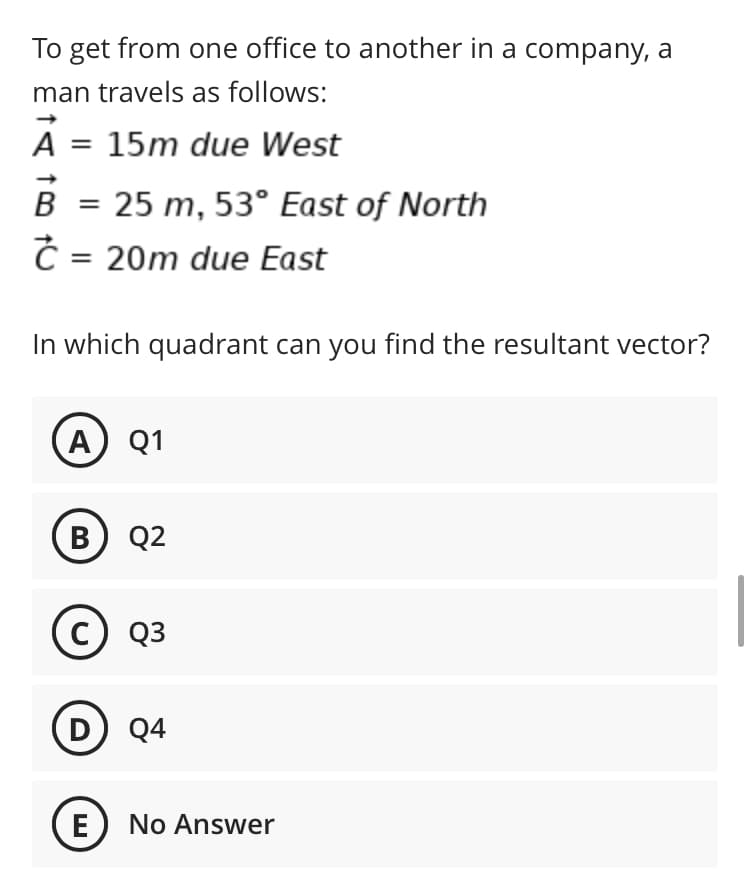 To get from one office to another in a company, a
man travels as follows:
A = 15m due West
в
25 m, 53° East of North
C = 20m due East
In which quadrant can you find the resultant vector?
A Q1
в) 92
c) Q3
D) Q4
E No Answer
