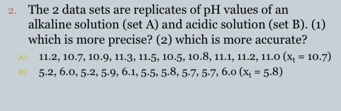 2. The 2 data sets are replicates of pH values of an
alkaline solution (set A) and acidic solution (set B). (1)
which is more precise? (2) which is more accurate?
11.2, 10.7, 10.9, 11.3, 11.5, 10.5, 10.8, 11.1, 11.2, 11.0 (x, = 10.7)
B) 5.2, 6.0, 5.2, 5.9, 6.1, 5.5, 5.8, 5.7, 5-7, 6.o (x = 5.8)
%3D
