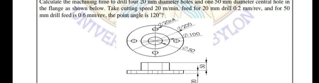 Calculate the machining time to drill four 20 mm diameter holes and one 50 mm diameter central hole in
the flange as shown below. Take cutting speed 20 m/min, feed for 20 mm drill 0.2 mm/rev, and for 50
mm drill feed is 0.6 mm/rev, the point angle is 120°?
VIVER
20xA
200
D100
SYLON
50
