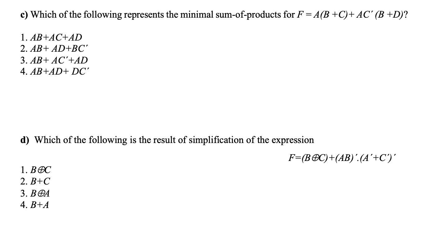 c) Which of the following represents the minimal sum-of-products for F = A(B +C)+ AC' (B +D)?
1. AB+AC+AD
2. AB+ AD+BC'
3. AB+ AC'+AD
4. AB+AD+ DC'
d) Which of the following is the result of simplification of the expression
F=(B®C)+(AB)'.(A'+C')'
