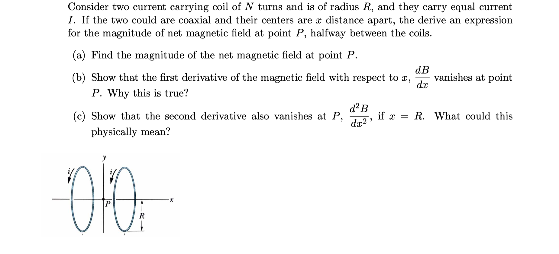 Consider two current carrying coil of N turns and is of radius R, and they carry equal current
I. If the two could are coaxial and their centers are x distance apart, the derive an expression
for the magnitude of net magnetic field at point P, halfway between the coils.
(a) Find the magnitude of the net magnetic field at point P.
dB
vanishes at point
dx
(b) Show that the first derivative of the magnetic field with respect to x,
P. Why this is true?
d² B
(c) Show that the second derivative also vanishes at P,
dx2
if x = R. What could this
physically mean?
R
