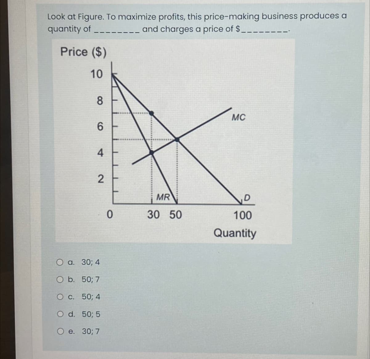 Look at Figure. To maximize profits, this price-making business produces a
quantity of
and charges a price of $
Price ($)
10
8
MC
6
4
2
MR
0
30 50
100
Quantity
a. 30; 4
O b. 50; 7
O c. 50; 4
O d. 50; 5
e. 30; 7