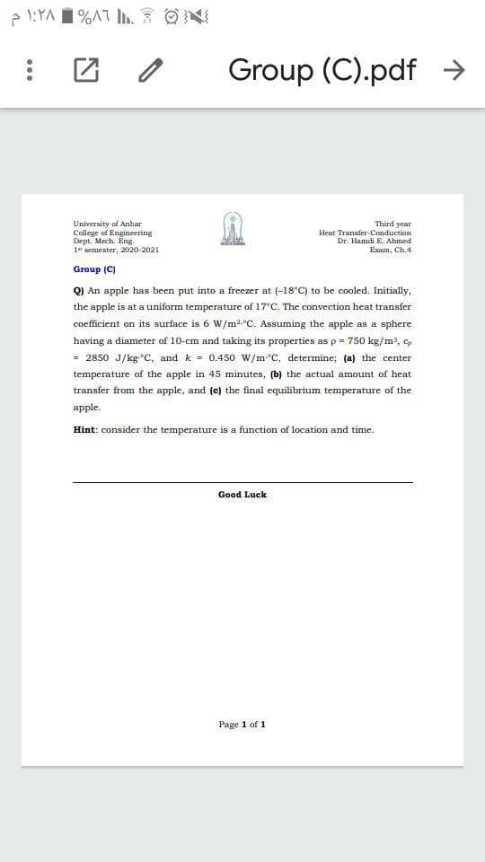 1 %AT L.
Group (C).pdf →
University of Anbar
College of Engineering
Dept. Mech. Eng.
1 semester, 2020-2021
Third year
Heat Transfer Conduction
Dr. Hamdi E. Ahmed
Exam, Ch.4
Group (C)
Q) An apple has been put into a freezer at (-18°C) to be cooled. Initially,
the apple is at a uniform temperature of 17'C. The convection heat transfer
cocfficient on its surface is 6 W/m2.°C. Assuming the apple as a sphere
having a diameter of 10-cm and taking its properties as p = 750 kg/m3, c,
= 2850 J/kg*C, and k = 0.450 W/m*C, determine; (a) the center
temperature of the apple in 45 minutes, (b) the actual amount of heat
transfer from the apple, and (c) the final equilibrium temperature of the
apple.
Hint: consider the temperature is a function of location and time.
Good Luck
Page 1 of 1
