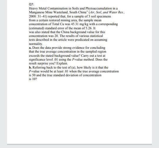 Q7:
Heavy Metal Contamination in Soils and Phytoaccumulation in a
Manganese Mine Wasteland, South China" (Air, Soil, and Water Res.,
2008: 31-41) reported that, for a sample of 3 soil specimens
from a certain restored mining area, the sample mean
concentration of Total Cu was 45.31 mg/kg with a corresponding
(estimated) standard error of the mean of 5.26. It
was also stated that the China background value for this
concentration was 20. The results of various statistical
tests described in the article were predicated on assuming
normality.
a. Does the data provide strong evidence for concluding
that the true average concentration in the sampled region
exceeds the stated background value? Carry out a test at
significance level .01 using the P-value method. Does the
result surprise you? Explain.
b. Referring back to the test of (a), how likely is it that the
P-value would be at least .01 when the true average concentration
is 50 and the true standard deviation of concentration
is 10?
