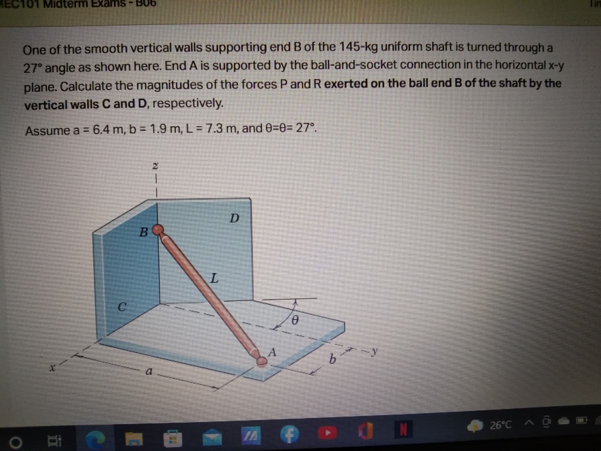 MEC101 Midterm Exanms- B06
One of the smooth vertical walls supporting end B of the 145-kg uniform shaft is turned through a
27° angle as shown here. End A is supported by the ball-and-socket connection in the horizontal x-y
plane. Calculate the magnitudes of the forces P and Rexerted on the ball end B of the shaft by the
vertical walls C and D, respectively.
Assume a = 6.4 m, b = 1.9 m, L = 7.3 m, and 0=0%3D 27°.
B
26°C
