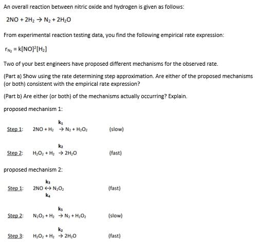 An overall reaction between nitric oxide and hydrogen is given as follows:
2NO + 2H2 → N2 + 2H;0
From experimental reaction testing data, you find the following empirical rate expression:
IN, = K[NO]°(H2]
Two of your best engineers have proposed different mechanisms for the observed rate.
(Part a) Show using the rate determining step approximation. Are either of the proposed mechanisms
(or both) consistent with the empirical rate expression?
(Part b) Are either (or both) of the mechanisms actually occurring? Explain.
proposed mechanism 1:
ki
2NO + H2 > N2 + H2O2
Step 1:
(slow)
k2
Step 2:
H,O, + H, + 2H;0
(fast)
proposed mechanism 2:
ka
Step 1:
2NO O N;O2
(fast)
ka
ks
Step 2:
N,O, + H; > N3 + H,O2
(slow)
k2
Step 3:
H2O2 + H2 > 2H20
(fast)
