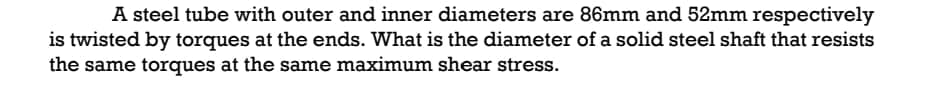 A steel tube with outer and inner diameters are 86mm and 52mm respectively
is twisted by torques at the ends. What is the diameter of a solid steel shaft that resists
the same torques at the same maximum shear stress.
