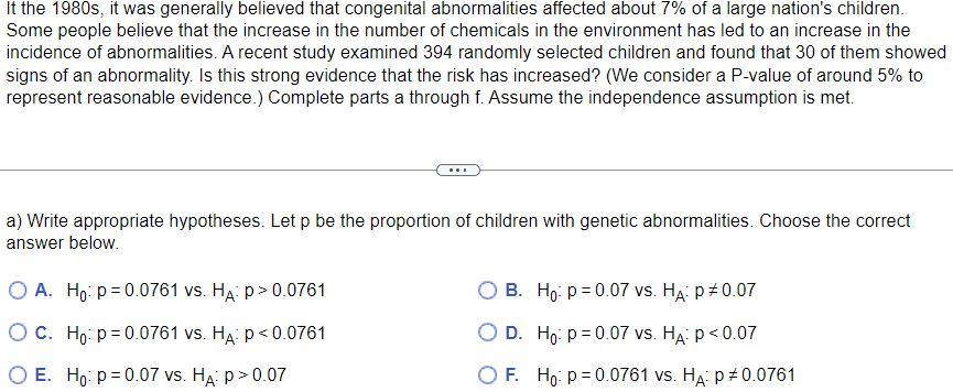 It the 1980s, it was generally believed that congenital abnormalities affected about 7% of a large nation's children.
Some people believe that the increase in the number of chemicals in the environment has led to an increase in the
incidence of abnormalities. A recent study examined 394 randomly selected children and found that 30 of them showed
signs of an abnormality. Is this strong evidence that the risk has increased? (We consider a P-value of around 5% to
represent reasonable evidence.) Complete parts a through f. Assume the independence assumption is met.
a) Write appropriate hypotheses. Let p be the proportion of children with genetic abnormalities. Choose the correct
answer below.
O A. Ho: p=0.0761 vs. HA: P>0.0761
O c. Ho: p=0.0761 vs. HA: p<0.0761
O E. Ho: p=0.07 vs. HA: P >0.07
B. Ho: p=0.07 vs. HA: P# 0.07
O D. Ho: p = 0.07 vs. HA: P < 0.07
OF. Ho: p=0.0761 vs. HA: p‡0.0761