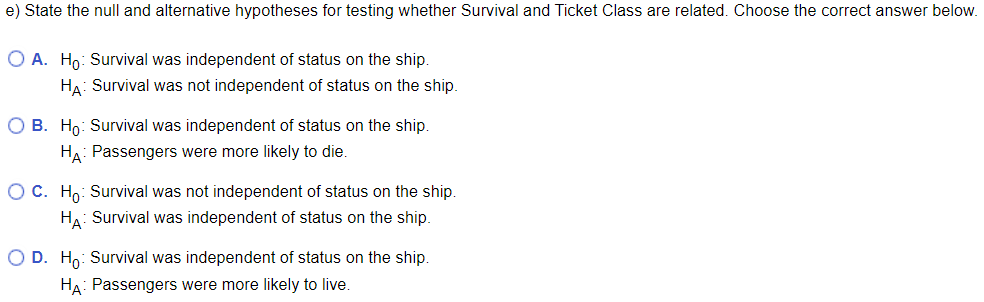 e) State the null and alternative hypotheses for testing whether Survival and Ticket Class are related. Choose the correct answer below.
O A. Ho: Survival was independent of status on the ship.
HA: Survival was not independent of status on the ship.
O B. Ho: Survival was independent of status on the ship.
HA: Passengers were more likely to die.
O C. Ho: Survival was not independent of status on the ship.
HA: Survival was independent of status on the ship.
O D. Ho: Survival was independent of status on the ship.
HA: Passengers were more likely to live.