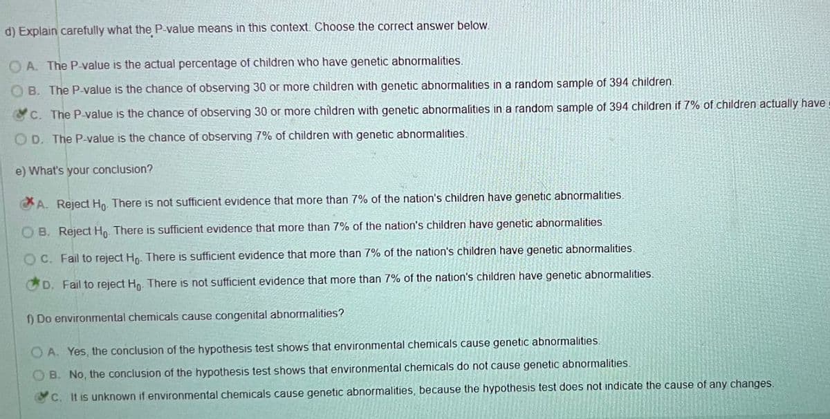 d) Explain carefully what the P-value means in this context. Choose the correct answer below.
OA. The P-value is the actual percentage of children who have genetic abnormalities.
OB. The P-value is the chance of observing 30 or more children with genetic abnormalities in a random sample of 394 children.
c. The P-value is the chance of observing 30 or more children with genetic abnormalities in a random sample of 394 children if 7% of children actually have
OD. The P-value is the chance of observing 7% of children with genetic abnormalities.
e) What's your conclusion?
A. Reject Ho. There is not sufficient evidence that more than 7% of the nation's children have genetic abnormalities.
OB. Reject Ho. There is sufficient evidence that more than 7% of the nation's children have genetic abnormalities.
OC. Fail to reject Ho. There is sufficient evidence that more than 7% of the nation's children have genetic abnormalities.
D. Fail to reject Ho. There is not sufficient evidence that more than 7% of the nation's children have genetic abnormalities.
1) Do environmental chemicals cause congenital abnormalities?
OA. Yes, the conclusion of the hypothesis test shows that environmental chemicals cause genetic abnormalities.
B. No, the conclusion of the hypothesis test shows that environmental chemicals do not cause genetic abnormalities.
c. It is unknown if environmental chemicals cause genetic abnormalities, because the hypothesis test does not indicate the cause of any changes.