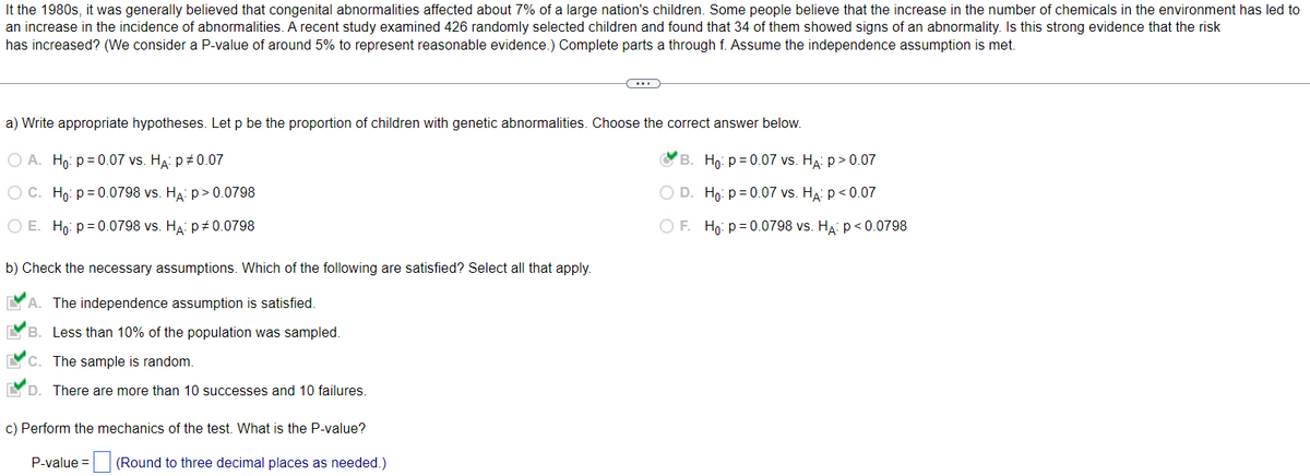 It the 1980s, it was generally believed that congenital abnormalities affected about 7% of a large nation's children. Some people believe that the increase in the number of chemicals in the environment has led to
an increase in the incidence of abnormalities. A recent study examined 426 randomly selected children and found that 34 of them showed signs of an abnormality. Is this strong evidence that the risk
has increased? (We consider a P-value of around 5% to represent reasonable evidence.) Complete parts a through f. Assume the independence assumption is met.
a) Write appropriate hypotheses. Let p be the proportion of children with genetic abnormalities. Choose the correct answer below.
O A. Ho: p=0.07 vs. HA: P = 0.07
B.
Ho: p=0.07 vs. HA: p > 0.07
O C. Ho: p=0.0798 vs. HA: p>0.0798
O E. Ho: p=0.0798 vs. HA: P# 0.0798
b) Check the necessary assumptions. Which of the following are satisfied? Select all that apply.
A. The independence assumption is satisfied.
B. Less than 10% of the population was sampled.
C. The sample is random.
D
There are more than 10 successes and 10 failures.
c) Perform the mechanics of the test. What is the P-value?
P-value =
(Round to three decimal places as needed.)
O D.
Ho: p=0.07 vs. HA: P<0.07
O F. Ho: p=0.0798 vs. HA: P<0.0798