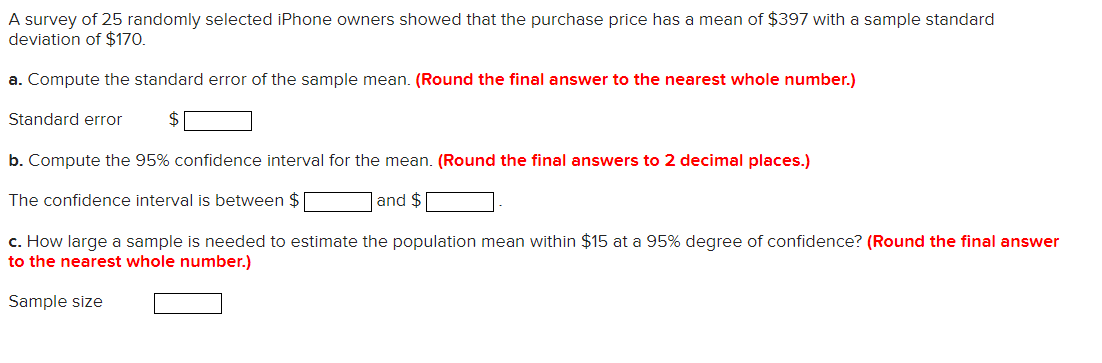 A survey of 25 randomly selected iPhone owners showed that the purchase price has a mean of $397 with a sample standard
deviation of $170.
a. Compute the standard error of the sample mean. (Round the final answer to the nearest whole number.)
Standard error
b. Compute the 95% confidence interval for the mean. (Round the final answers to 2 decimal places.)
The confidence interval is between $
and $
c. How large a sample is needed to estimate the population mean within $15 at a 95% degree of confidence? (Round the final answer
to the nearest whole number.)
Sample size