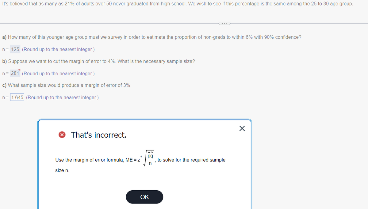 It's believed that as many as 21% of adults over 50 never graduated from high school. We wish to see if this percentage is the same among the 25 to 30 age group.
a) How many of this younger age group must we survey in order to estimate the proportion of non-grads to within 6% with 90% confidence?
n = 125 (Round up to the nearest integer.)
b) Suppose we want to cut the margin of error to 4%. What is the necessary sample size?
n = 281 (Round up to the nearest integer.)
c) What sample size would produce a margin of error of 3%.
n = 1.645 (Round up to the nearest integer.)
That's incorrect.
Use the margin of error formula, ME=z
size n.
pq
n
OK
to solve for the required sample
X