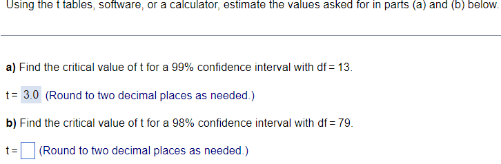 Using the t tables, software, or a calculator, estimate the values asked for in parts (a) and (b) below.
a) Find the critical value of t for a 99% confidence interval with df = 13.
t= 3.0 (Round to two decimal places as needed.)
b) Find the critical value of t for a 98% confidence interval with df = 79.
t= (Round to two decimal places as needed.)