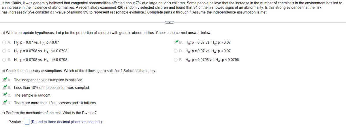 It the 1980s, it was generally believed that congenital abnormalities affected about 7% of a large nation's children. Some people believe that the increase in the number of chemicals in the environment has led to
an increase in the incidence of abnormalities. A recent study examined 426 randomly selected children and found that 34 of them showed signs of an abnormality. Is this strong evidence that the risk
increased? (We consider a P-value of around 5% to represent reasonable evidence.) Complete parts a through f. Assume the independence assumption is met.
has
a) Write appropriate hypotheses. Let p be the proportion of children with genetic abnormalities. Choose the correct answer below.
O A. Ho: p=0.07 vs. HA: P = 0.07
B. Ho: p=0.07 vs. HA: p > 0.07
O C. Ho: p=0.0798 vs. HA: p>0.0798
O D. Ho: p=0.07 vs. HA: P < 0.07
O E. Ho: p=0.0798 vs. HA: P# 0.0798
OF. Ho: p=0.0798 vs. HA: P<0.0798
b) Check the necessary assumptions. Which of the following are satisfied? Select all that apply.
A. The independence assumption is satisfied.
Less than 10% of the population was sampled.
The sample is random.
There are more than 10 successes and 10 failures.
B.
C.
D
C
c) Perform the mechanics of the test. What is the P-value?
P-value =
(Round to three decimal places as needed.)