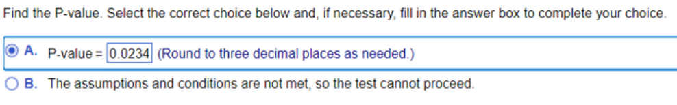 Find the P-value. Select the correct choice below and, if necessary, fill in the answer box to complete your choice.
A. P-value = 0.0234 (Round to three decimal places as needed.)
B. The assumptions and conditions are not met, so the test cannot proceed.