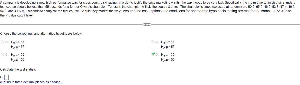 A company is developing a new high performance wax for cross country ski racing. In order to justify the price marketing wants, the wax needs to be very fast. Specifically, the mean time to finish their standard
test course should be less than 55 seconds for a former Olympic champion. To test it, the champion will ski the course 8 times. The champion's times (selected at random) are 50.6, 65.2, 46.9, 53.8, 47.4, 46.6,
54.9, and 41.6 seconds to complete the test course. Should they market the wax? Assume the assumptions and conditions for appropriate hypothesis testing are met for the sample. Use 0.05 as
the P-value cutoff level.
Choose the correct null and alternative hypotheses below.
OA. Hoμ> 55
HA:μ = 55
OC. Ho:μ< 55
HA:μ = 55
Calculate the test statistic.
(Round to three decimal places as needed.)
O B. Ho:μ=55
HAH> 55
D. Ho:μ=55
HA-μ< 55