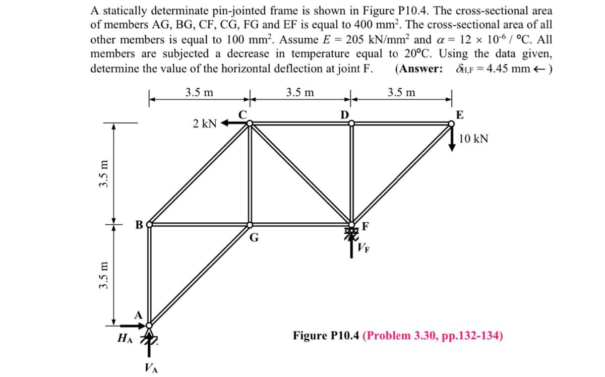 A statically determinate pin-jointed frame is shown in Figure P10.4. The cross-sectional area
of members AG, BG, CF, CG, FG and EF is equal to 400 mm?. The cross-sectional area of all
other members is equal to 100 mm². Assume E = 205 kN/mm? and a = 12 × 10-6 / °C. All
members are subjected a decrease in temperature equal to 20°C. Using the data given,
determine the value of the horizontal deflection at joint F.
(Answer: SH,F = 4.45 mm +)
3.5 m
3.5 m
3.5 m
D
E
2 kN
10 kN
+ B
G
VF
НА
Figure P10.4 (Problem 3.30, pp.132-134)
VA
3.5 m
3.5 m
