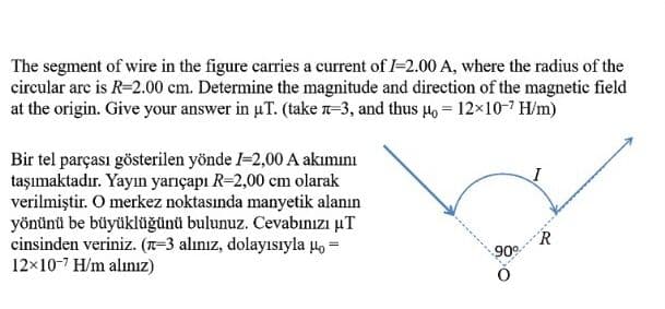 The segment of wire in the figure carries a current of I-2.00 A, where the radius of the
circular arc is R=2.00 cm. Determine the magnitude and direction of the magnetic field
at the origin. Give your answer in uT. (take n-3, and thus 4o = 12×10-7 H/m)
Bir tel parçası gösterilen yönde -2,00 A akımını
taşımaktadır. Yayın yarıçapı R-2,00 cm olarak
verilmiştir. O merkez noktasında manyetik alanın
yönünü be büyüklüğünü bulunuz. Cevabınızı µT
cinsinden veriniz. (T-3 alınız, dolayısıyla uo =
12x10-7 H/m alınız)
R
90
